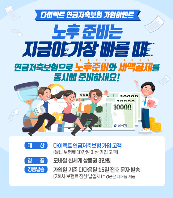 다이렉트 연금저축보험 가입 이벤트. 노후 준비는 지금이 가장 빠를 때 연금저축보험으로 노후준비와 세액공제를 동시에 준비하세요! 신세계상품권 3만원 대상:다이렉트 연금저축보험 가입 고객 (월납 보험료 10만원 이상 가입 고객), 경품:모바일 신세계 상품권 3만원, 경품발송:가입일 기준 다다음달 15일 전후 문자 발송 (2회차 보험료 정상 납입시) * 경품은 디퍼플 제공